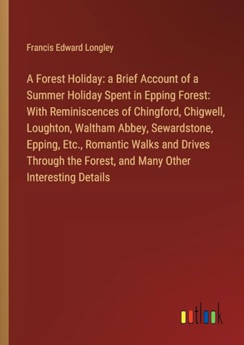 A Forest Holiday: a Brief Account of a Summer Holiday Spent in Epping Forest: With Reminiscences of Chingford, Chigwell, Loughton, Waltham Abbey, ... Forest, and Many Other Interesting Details