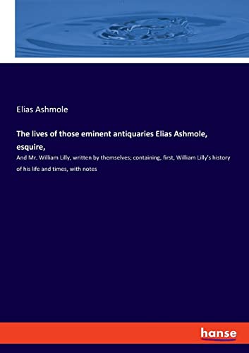 The lives of those eminent antiquaries Elias Ashmole, esquire,: And Mr. William Lilly, written by themselves; containing, first, William Lilly's history of his life and times, with notes