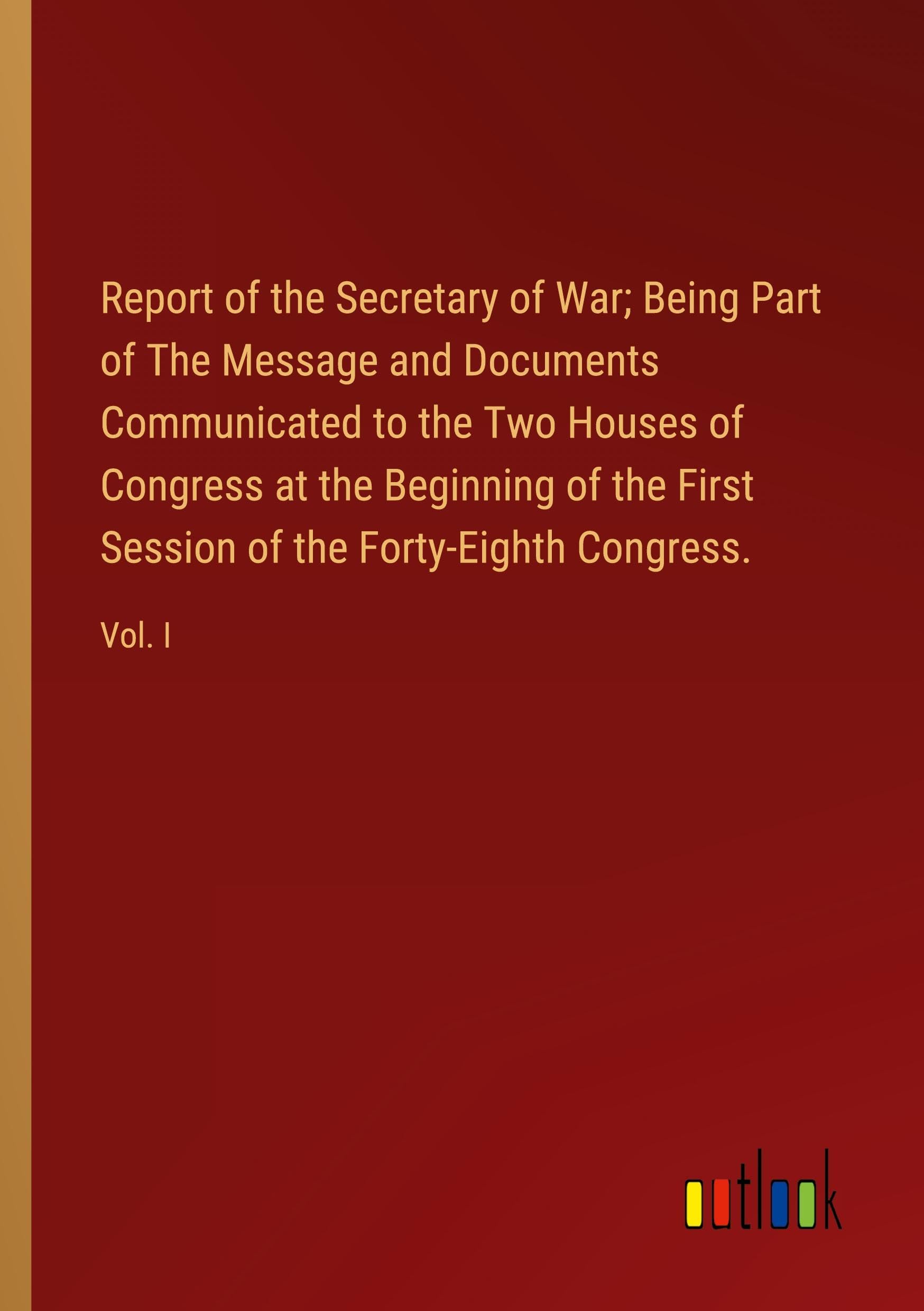 Report of the Secretary of War; Being Part of The Message and Documents Communicated to the Two Houses of Congress at the Beginning of the First Session of the Forty-Eighth Congress.: Vol. I