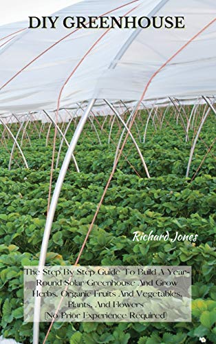 DIY GREENHOUSE: The Step By Step Guide To Build A Year-Round Solar Greenhouse And Grow Herbs, Organic Fruits And Vegetables, Plants, And Flowers [No Prior Experience Required]