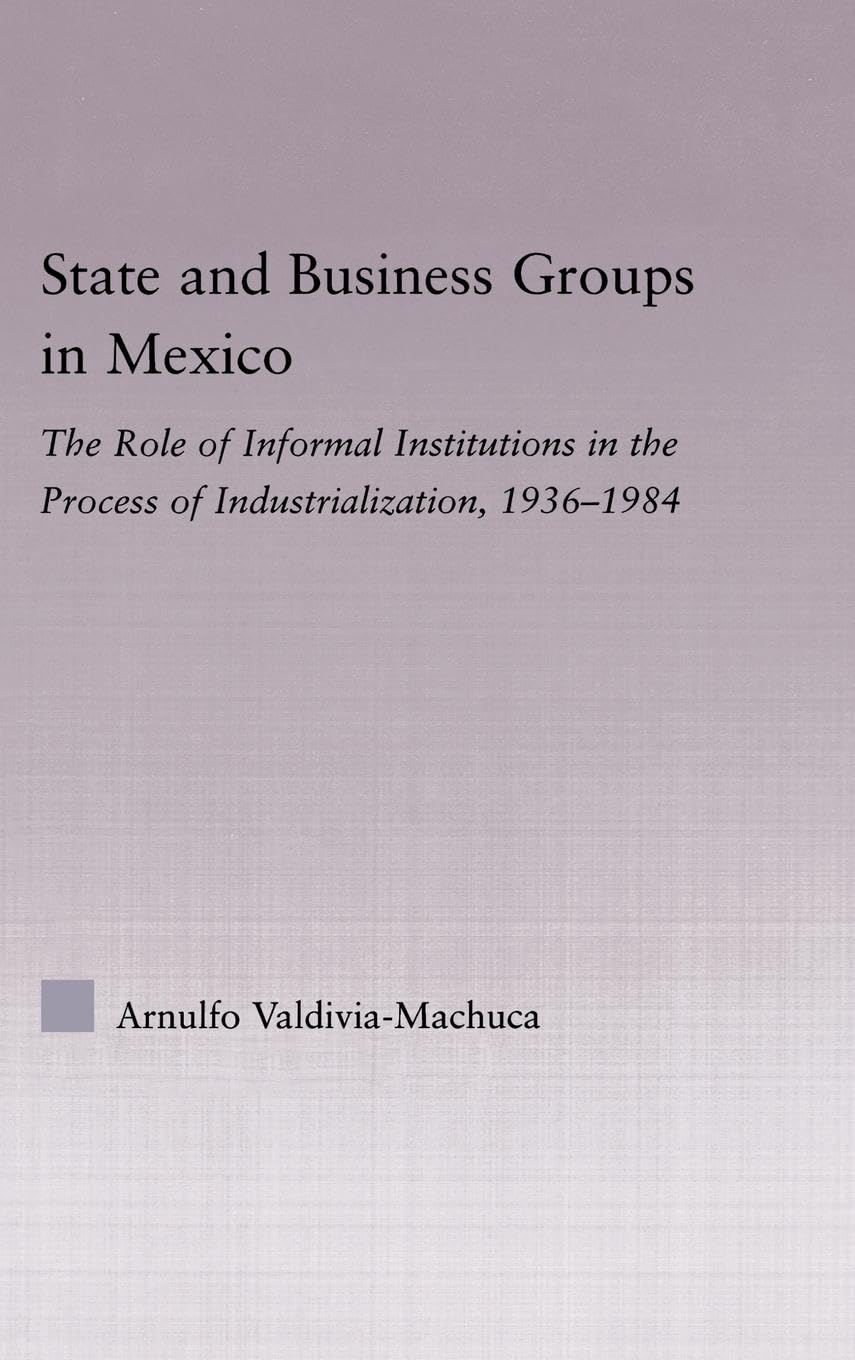 State and Business Groups in Mexico: The Role of Informal Institutions in the Process of Industrialization, 1936-1984 (Latin American Studies: Social Sciences & Law)