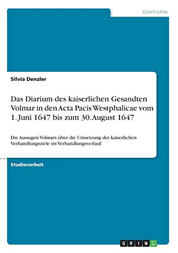 Das Diarium des kaiserlichen Gesandten Volmar in den Acta Pacis Westphalicae vom 1. Juni 1647 bis zum 30. August 1647: Die Aussagen Volmars über die ... Verhandlungsziele im Verhandlungsverlauf