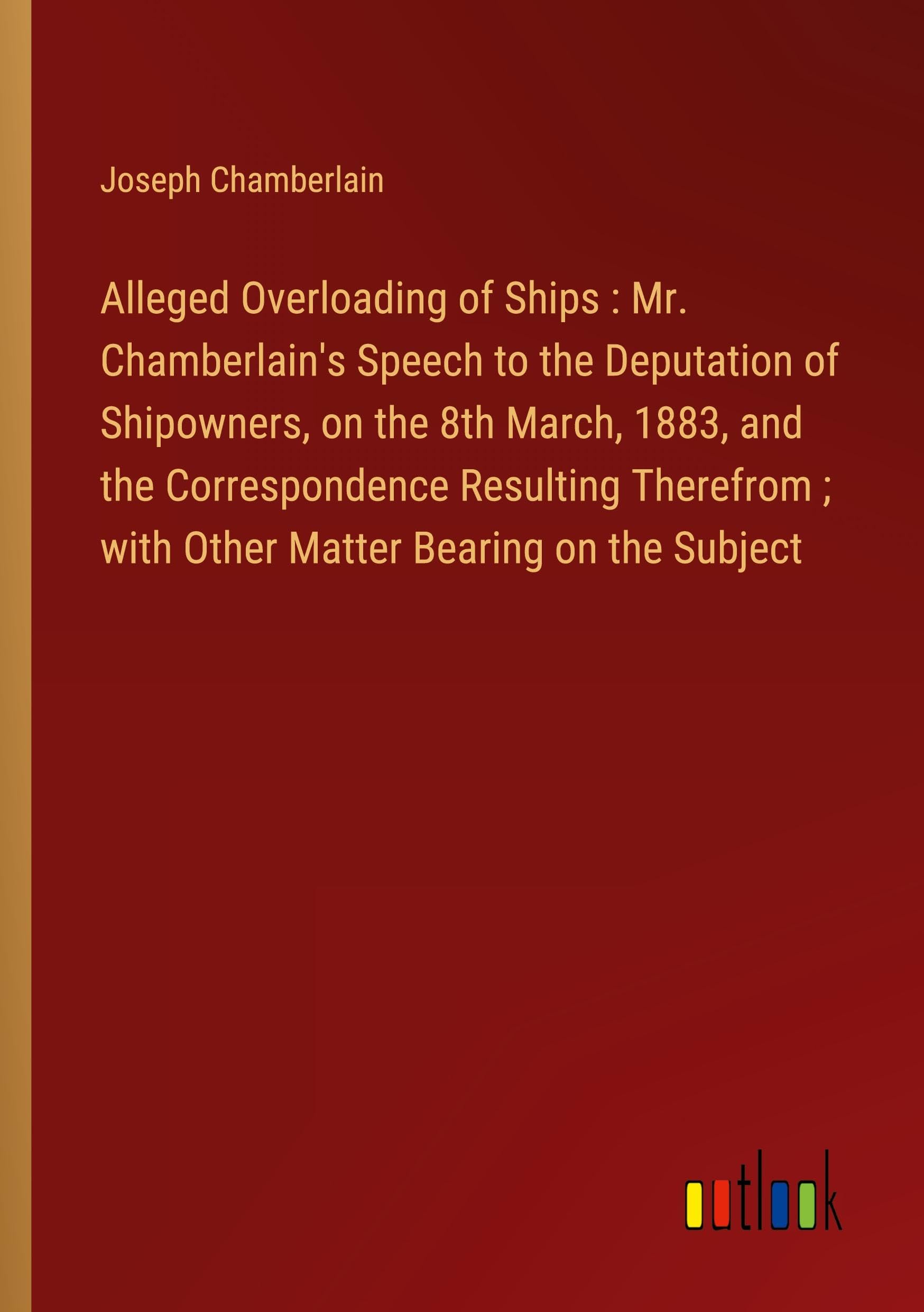 Alleged Overloading of Ships : Mr. Chamberlain's Speech to the Deputation of Shipowners, on the 8th March, 1883, and the Correspondence Resulting Therefrom ; with Other Matter Bearing on the Subject