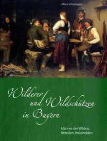 Wilderer und Wildschützen in Bayern: Männer der Wildnis, Rebellen, Volkshelden