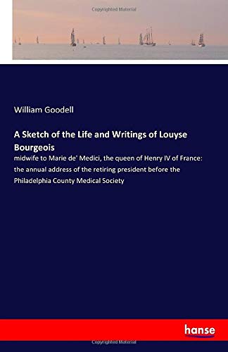 A Sketch of the Life and Writings of Louyse Bourgeois: midwife to Marie de' Medici, the queen of Henry IV of France: the annual address of the ... the Philadelphia County Medical Society