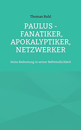 Paulus - Fanatiker, Apokalyptiker, Netzwerker: Seine Bedeutung in seiner Befremdlichkeit