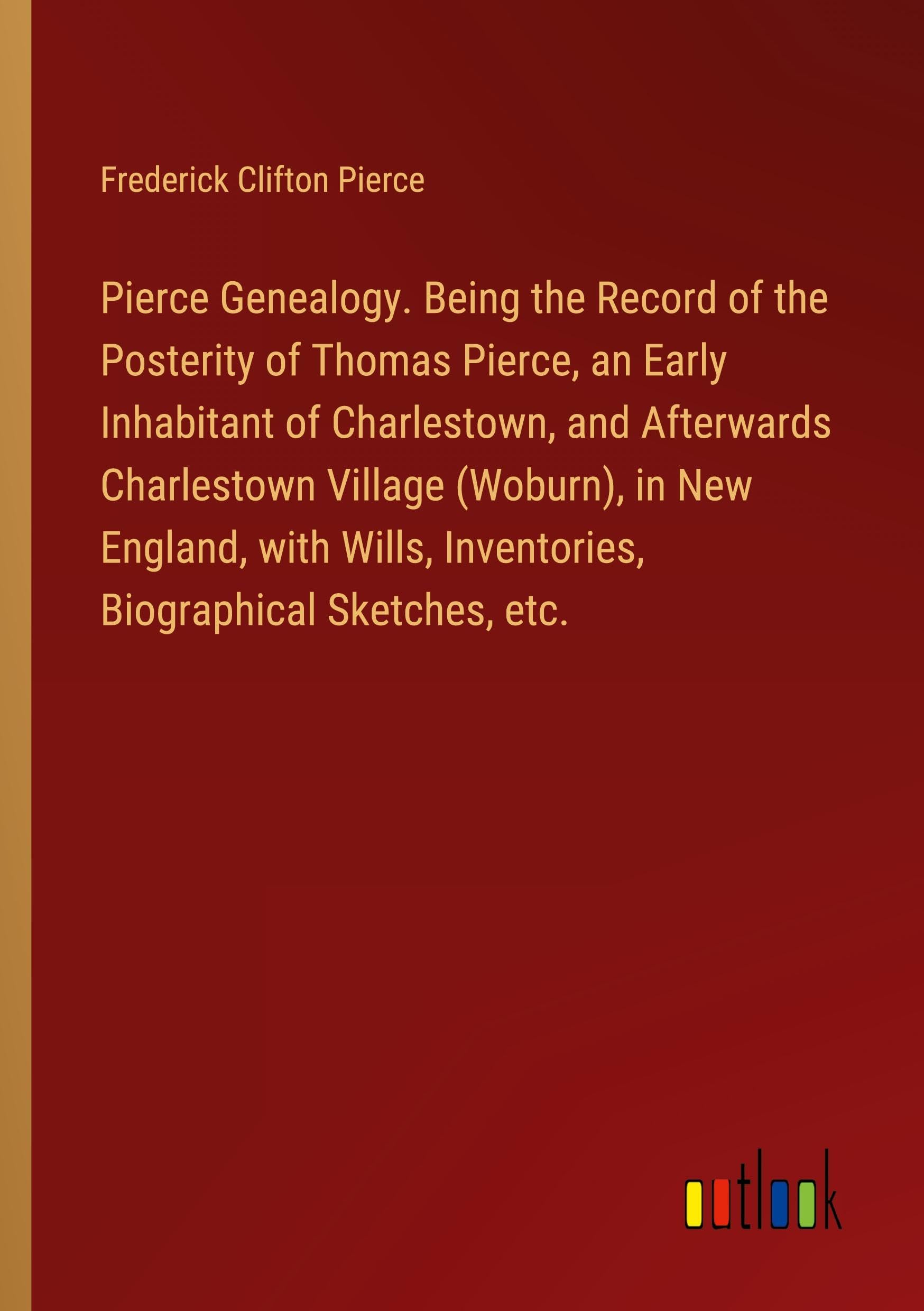 Pierce Genealogy. Being the Record of the Posterity of Thomas Pierce, an Early Inhabitant of Charlestown, and Afterwards Charlestown Village (Woburn), ... Inventories, Biographical Sketches, etc.