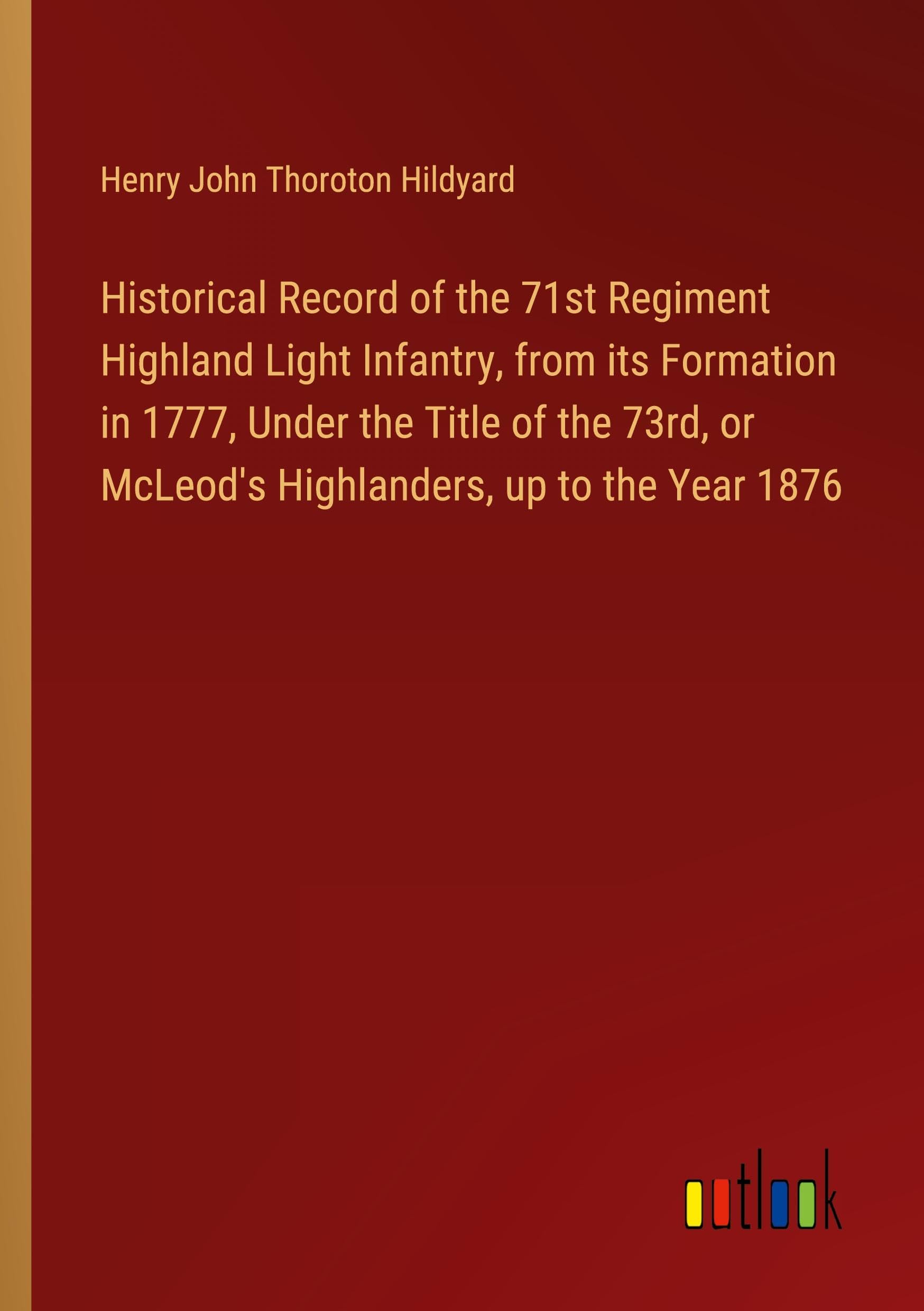 Historical Record of the 71st Regiment Highland Light Infantry, from its Formation in 1777, Under the Title of the 73rd, or McLeod's Highlanders, up to the Year 1876