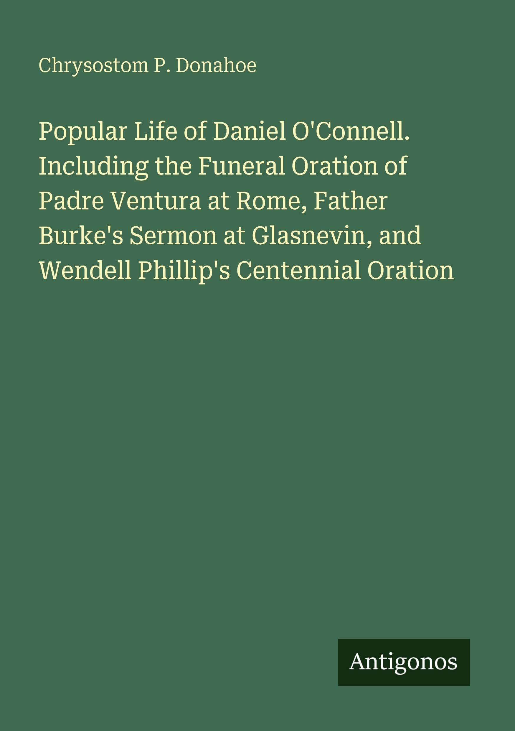 Popular Life of Daniel O'Connell. Including the Funeral Oration of Padre Ventura at Rome, Father Burke's Sermon at Glasnevin, and Wendell Phillip's Centennial Oration