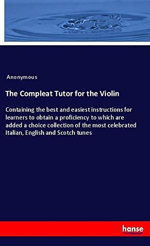 The Compleat Tutor for the Violin: Containing the best and easiest instructions for learners to obtain a proficiency to which are added a choice ... celebrated Italian, English and Scotch tunes