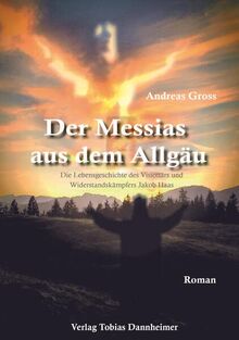 Der Messias aus dem Allgäu: Die Lebensgeschichte des Visionärs und Winderstandskämpfers Jakob Haas