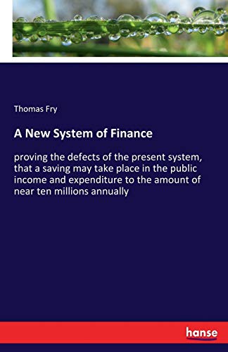 A New System of Finance: proving the defects of the present system, that a saving may take place in the public income and expenditure to the amount of near ten millions annually