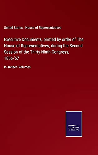 Executive Documents, printed by order of The House of Representatives, during the Second Session of the Thirty-Ninth Congress, 1866-'67: In sixteen Volumes