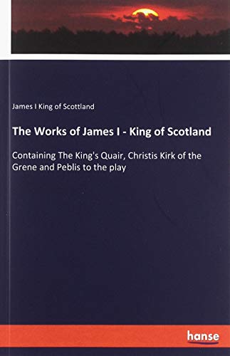The Works of James I - King of Scotland: Containing The King's Quair, Christis Kirk of the Grene and Peblis to the play