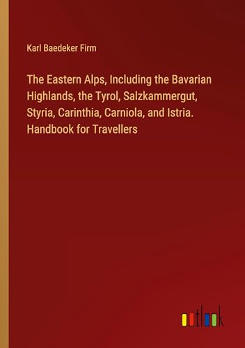 The Eastern Alps, Including the Bavarian Highlands, the Tyrol, Salzkammergut, Styria, Carinthia, Carniola, and Istria. Handbook for Travellers