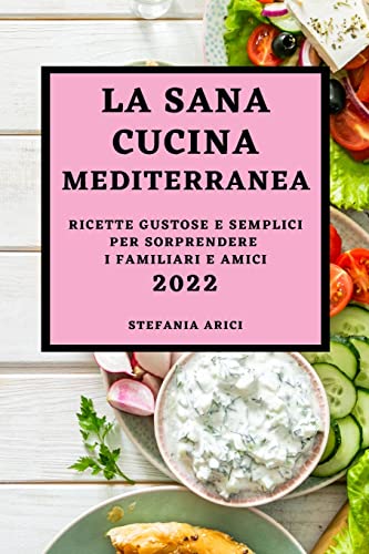 LA SANA CUCINA MEDITERRANEA 2022: RICETTE GUSTOSE E SEMPLICI PER SORPRENDERE I FAMILIARI E AMICI