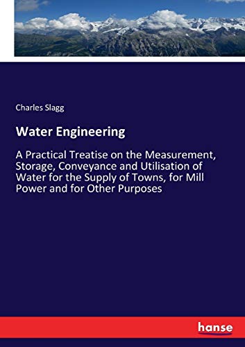 Water Engineering: A Practical Treatise on the Measurement, Storage, Conveyance and Utilisation of Water for the Supply of Towns, for Mill Power and for Other Purposes