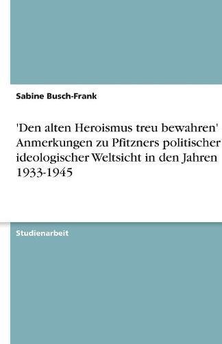 'Den alten Heroismus treu bewahren' - Anmerkungen zu Pfitzners politischer und ideologischer Weltsicht in den Jahren 1933-1945