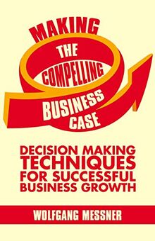 Making the Compelling Business Case: Decision-Making Techniques for Successful Business Growth