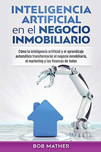 Inteligencia artificial en el negocio inmobiliario: Cómo la inteligencia artificial y el aprendizaje automático transformarán el negocio inmobiliario, el marketing y las finanzas de todos