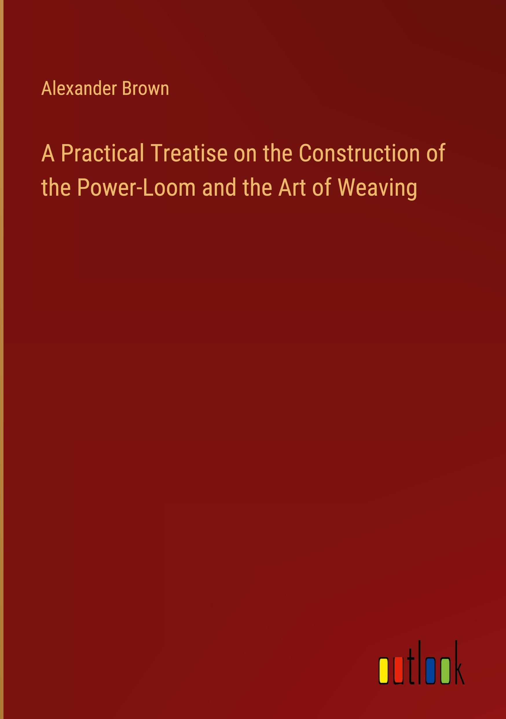 A Practical Treatise on the Construction of the Power-Loom and the Art of Weaving