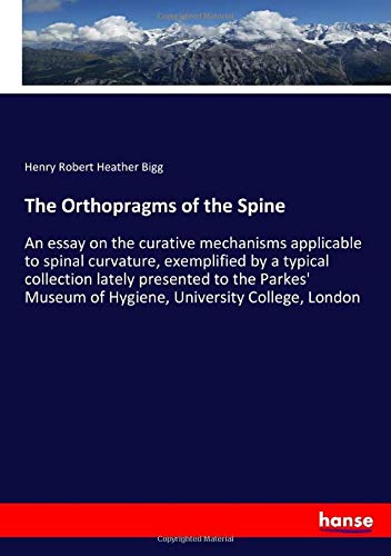 The Orthopragms of the Spine: An essay on the curative mechanisms applicable to spinal curvature, exemplified by a typical collection lately presented ... Museum of Hygiene, University College, London