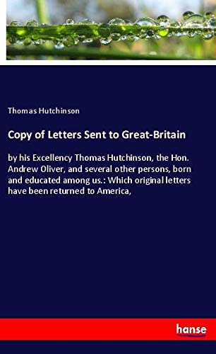 Copy of Letters Sent to Great-Britain: by his Excellency Thomas Hutchinson, the Hon. Andrew Oliver, and several other persons, born and educated among ... letters have been returned to America,
