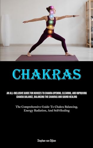 Chakras: An All-Inclusive Guide For Novices To Chakra Opening, Clearing, And Improving Chakra Balance, Balancing The Chakras And Sound Healing (The ... Energy Radiation, And Self-Healing)