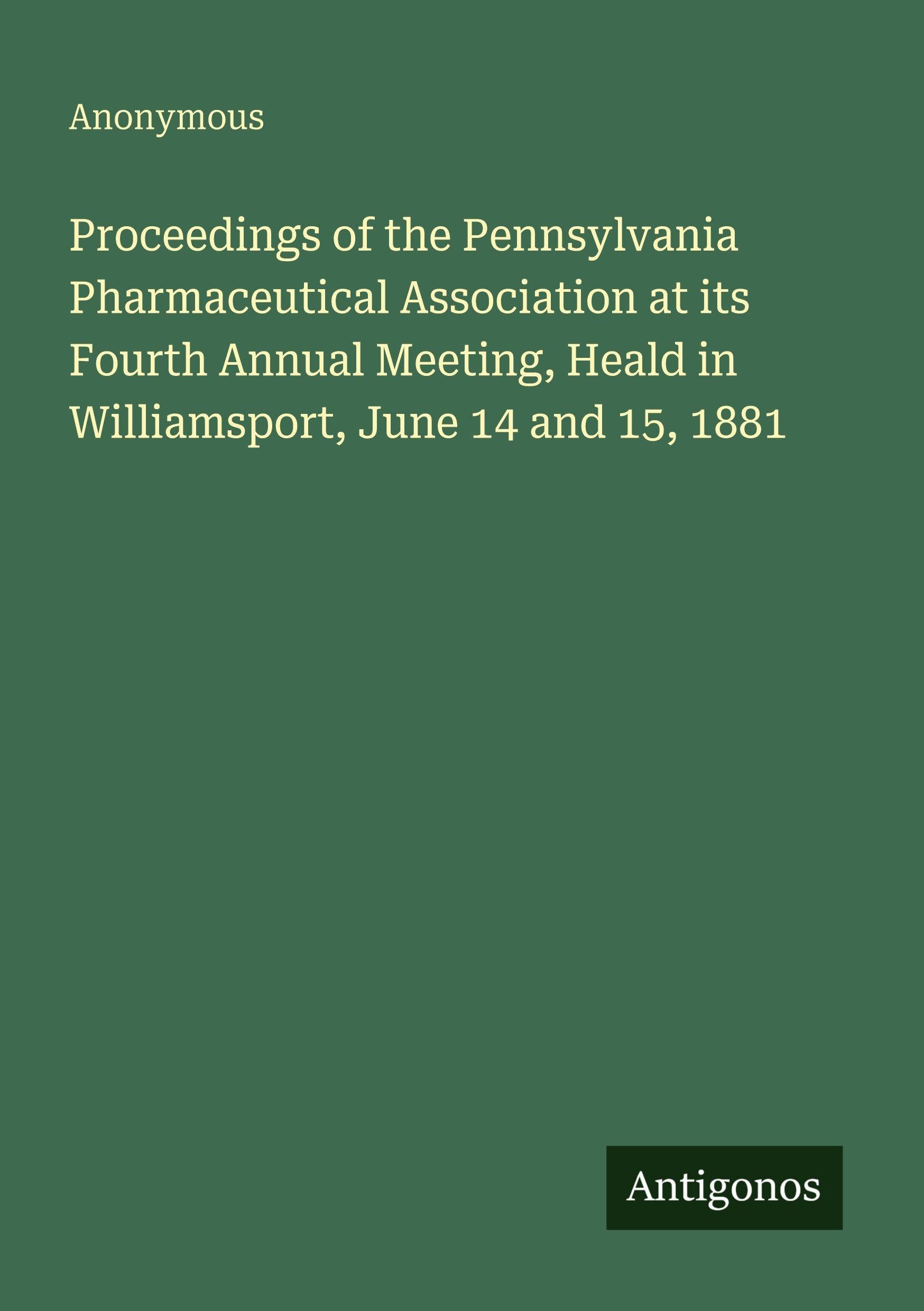 Proceedings of the Pennsylvania Pharmaceutical Association at its Fourth Annual Meeting, Heald in Williamsport, June 14 and 15, 1881