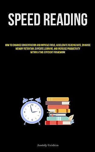 Speed Reading: How To Enhance Concentration And Improve Focus, Accelerate Reading Rate, Enhance Memory Retention, Expedite Learning, And Increase Productivity Within A Time-Efficient Framework