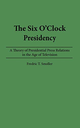The Six O'Clock Presidency: A Theory of Presidential Press Relations in the Age of Television (Constitutions of the U.S.; 2)