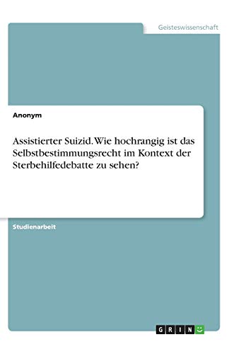 Assistierter Suizid. Wie hochrangig ist das Selbstbestimmungsrecht im Kontext der Sterbehilfedebatte zu sehen?