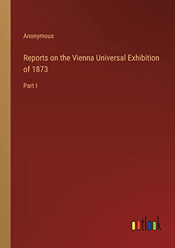 Reports on the Vienna Universal Exhibition of 1873: Part I