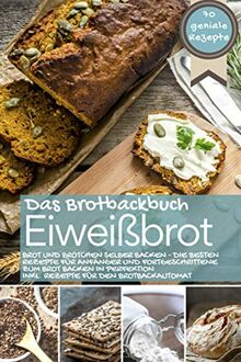 Eiweißbrot - Das Brotbackbuch: Brot und Brötchen selber backen - Die besten Rezepte für Anfänger und Fortgeschrittene zum Brot backen in Perfektion inkl. Rezepte für den Brotbackautomat