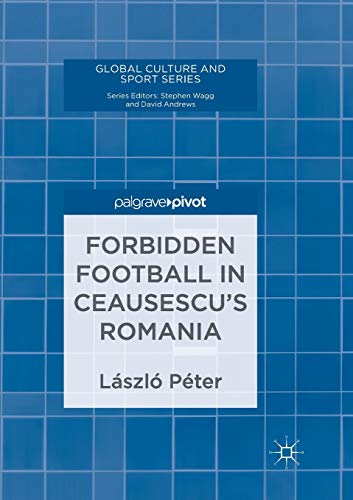 Forbidden Football in Ceausescu’s Romania (Global Culture and Sport Series)