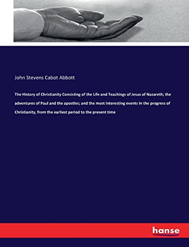 The History of Christianity Consisting of the Life and Teachings of Jesus of Nazareth; the adventures of Paul and the apostles; and the most ... from the earliest period to the present time