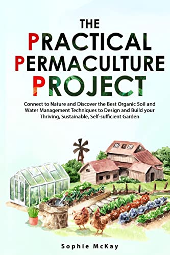 The Practical Permaculture Project: Connect to Nature and Discover the Best Organic Soil and Water Management Techniques to Design and Build your Thriving, Sustainable, Self-sufficient Garden