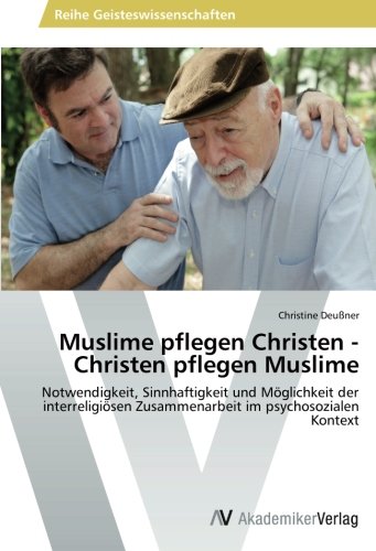 Muslime pflegen Christen - Christen pflegen Muslime: Notwendigkeit, Sinnhaftigkeit und Möglichkeit der interreligiösen Zusammenarbeit im psychosozialen Kontext