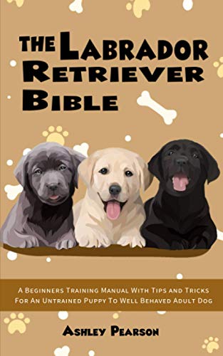 The Labrador Retriever Bible - A Beginners Training Manual With Tips and Tricks For An Untrained Puppy To Well Behaved Adult Dog