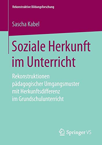 Soziale Herkunft im Unterricht: Rekonstruktionen pädagogischer Umgangsmuster mit Herkunftsdifferenz im Grundschulunterricht (Rekonstruktive Bildungsforschung, Band 18)