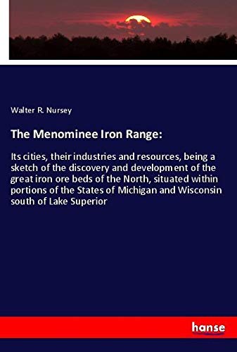 The Menominee Iron Range:: Its cities, their industries and resources, being a sketch of the discovery and development of the great iron ore beds of ... Michigan and Wisconsin south of Lake Superior