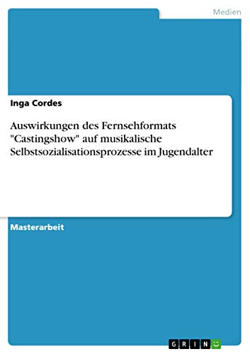 Auswirkungen des Fernsehformats Castingshow auf musikalische Selbstsozialisationsprozesse im Jugendalter: Magisterarbeit