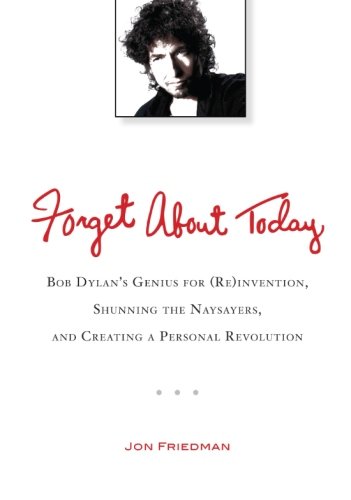 Forget About Today: Bob Dylans Genius for (Re)invention, Shunning the Naysayers, and Creating a Per sonal Revolution