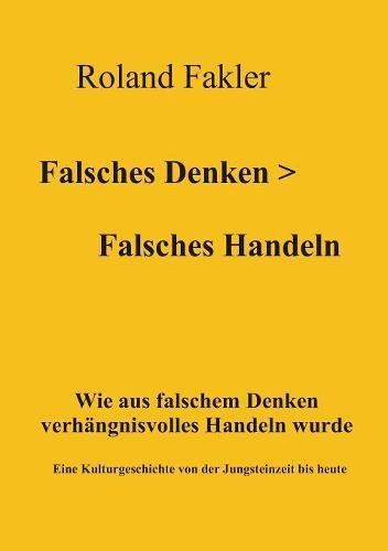 Falsches Denken > Falsches Handeln: Wie aus falschem Denken verhängnisvolles Handeln wurde. Eine Kulturgeschichte von der Jungsteinzeit bis heute