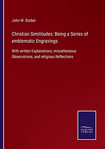 Christian Similitudes: Being a Series of emblematic Engravings: With written Explanations, miscellaneous Observations, and religious Reflections