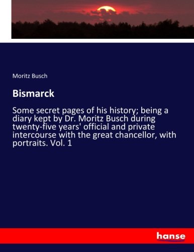 Bismarck: Some secret pages of his history; being a diary kept by Dr. Moritz Busch during twenty-five years' official and private intercourse with the great chancellor, with portraits. Vol. 1