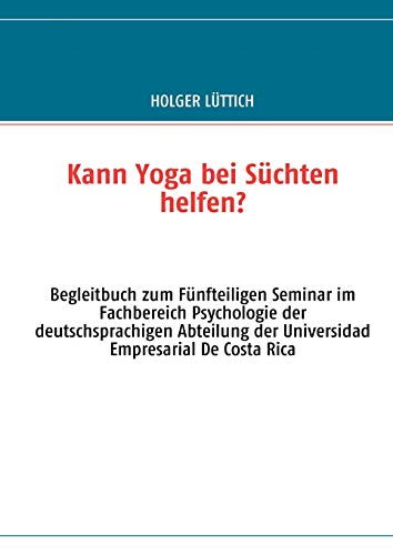 Kann Yoga bei Süchten helfen?: Begleitbuch zum Fünfteiligen Seminar im Fachbereich Psychologie der deutschsprachigen Abteilung der Universidad Empresarial De Costa Rica