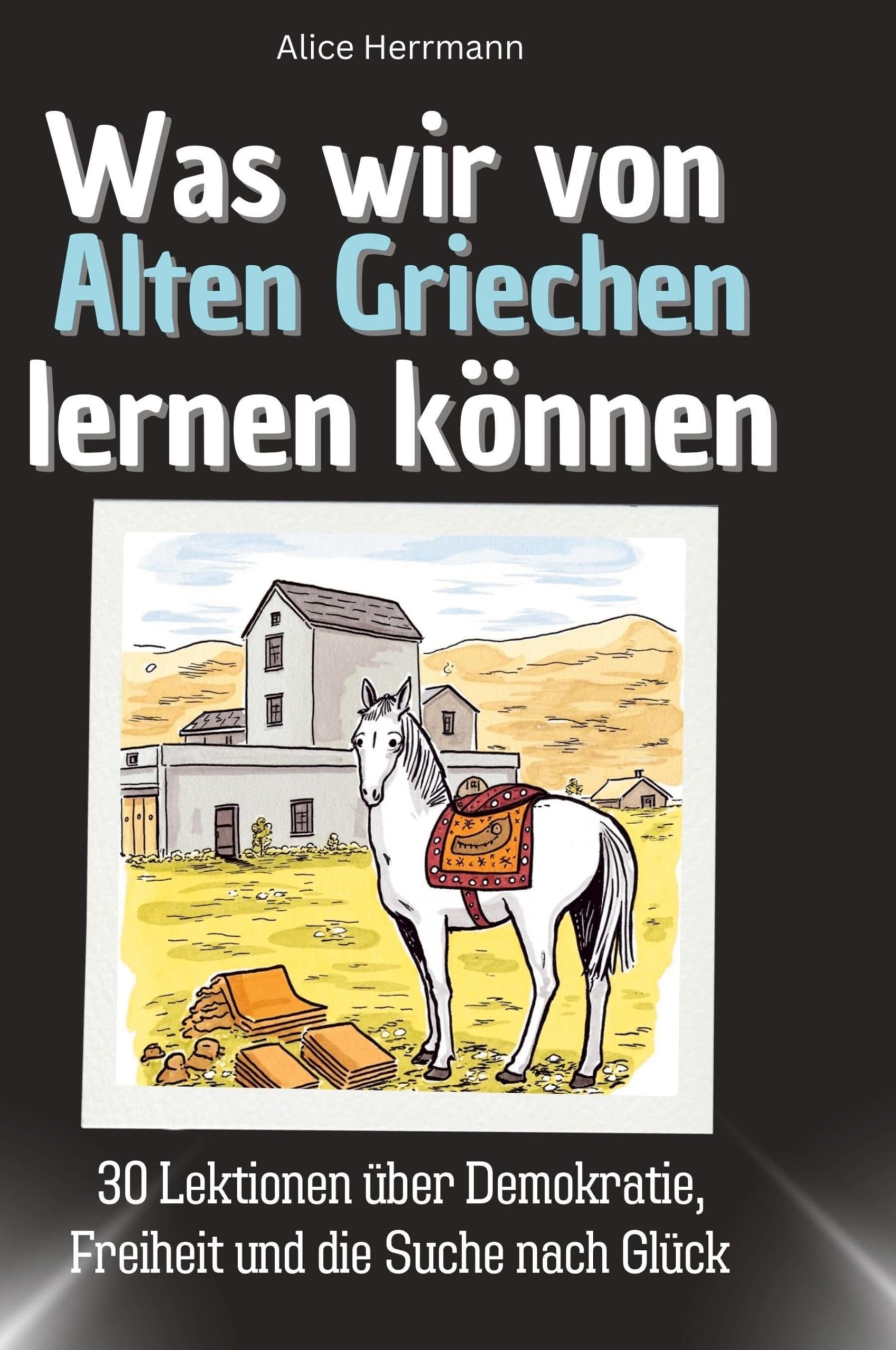 Was wir von Alten Griechen lernen können: 30 Lektionen über Demokratie, Freiheit und die Suche nach Glück
