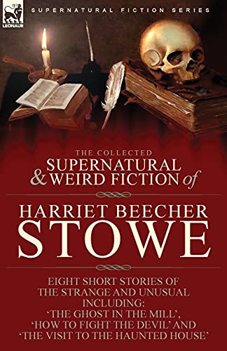 The Collected Supernatural and Weird Fiction of Harriet Beecher Stowe: Eight Short Stories of the Strange and Unusual Including 'The Ghost in the ... Devil' and 'The Visit to the Haunted House'