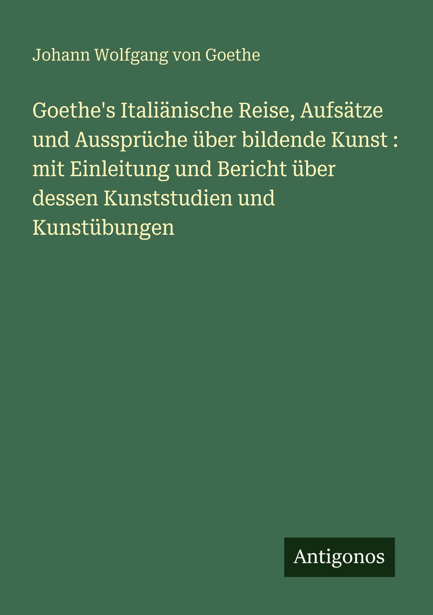 Goethe's Italiänische Reise, Aufsätze und Aussprüche über bildende Kunst : mit Einleitung und Bericht über dessen Kunststudien und Kunstübungen